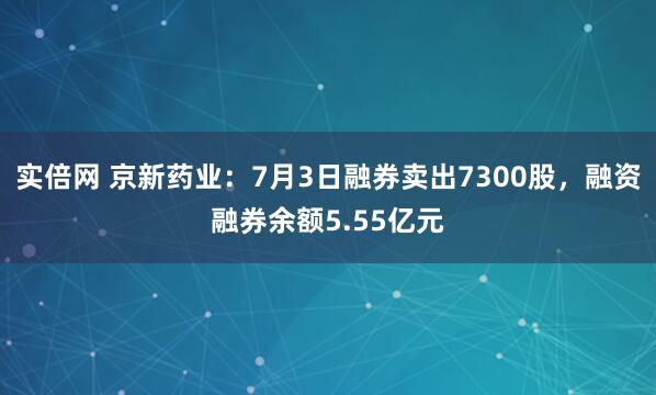 实倍网 京新药业：7月3日融券卖出7300股，融资融券余额5.55亿元
