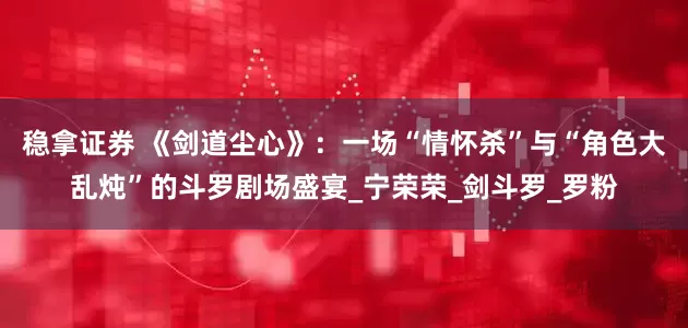 稳拿证券 《剑道尘心》：一场“情怀杀”与“角色大乱炖”的斗罗剧场盛宴_宁荣荣_剑斗罗_罗粉