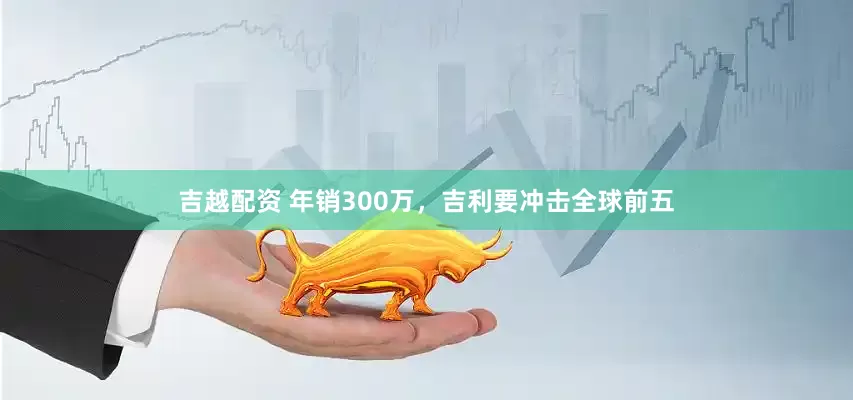 吉越配资 年销300万，吉利要冲击全球前五