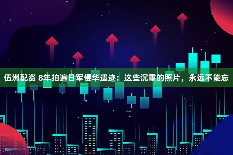 伍洲配资 8年拍遍日军侵华遗迹：这些沉重的照片，永远不能忘