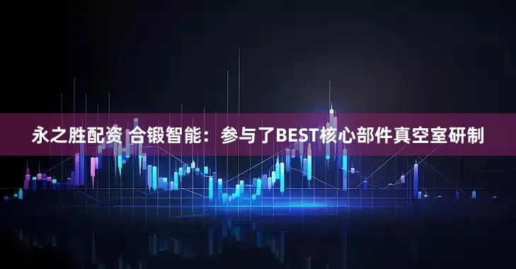 永之胜配资 合锻智能：参与了BEST核心部件真空室研制