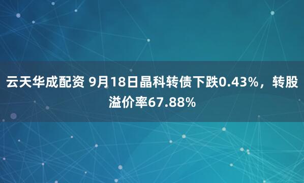 云天华成配资 9月18日晶科转债下跌0.43%，转股溢价率67.88%