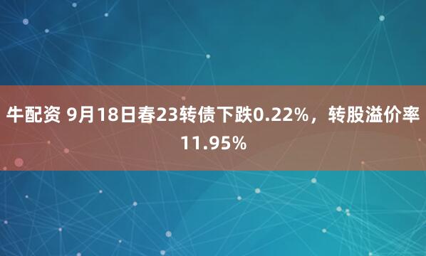 牛配资 9月18日春23转债下跌0.22%，转股溢价率11.95%