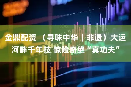 金鼎配资 （寻味中华｜非遗）大运河畔千年技 惊险奇绝“真功夫”