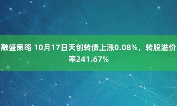 融盛策略 10月17日天创转债上涨0.08%，转股溢价率241.67%