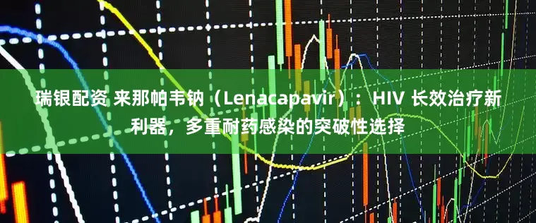 瑞银配资 来那帕韦钠（Lenacapavir）：HIV 长效治疗新利器，多重耐药感染的突破性选择