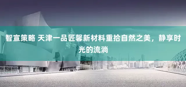 智宣策略 天津一品匠馨新材料重拾自然之美，静享时光的流淌