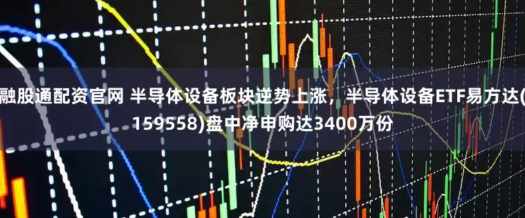 融股通配资官网 半导体设备板块逆势上涨，半导体设备ETF易方达(159558)盘中净申购达3400万份