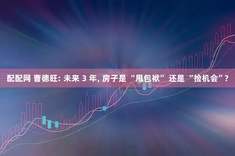 配配网 曹德旺: 未来 3 年, 房子是 “甩包袱” 还是 “捡机会”?