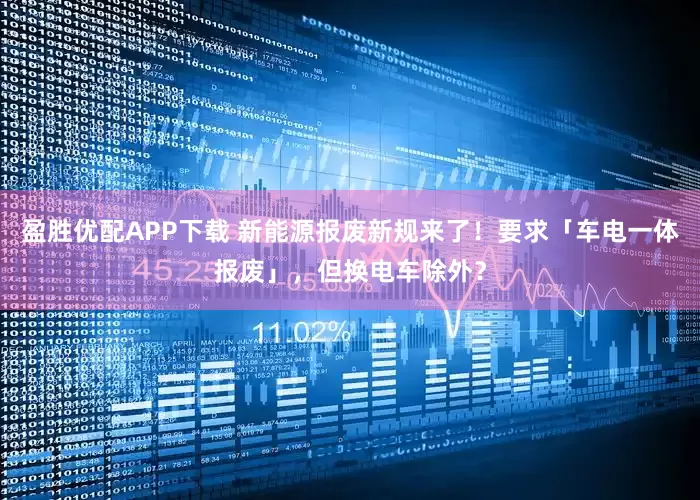 盈胜优配APP下载 新能源报废新规来了！要求「车电一体报废」，但换电车除外？