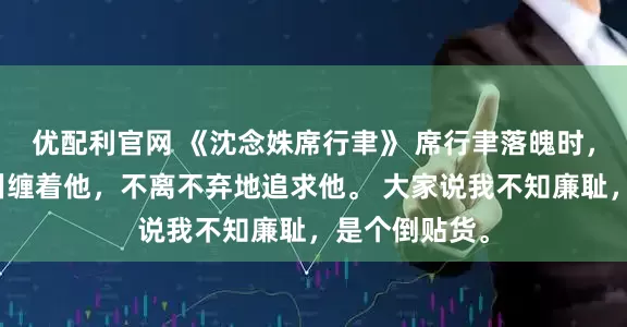 优配利官网 《沈念姝席行聿》 席行聿落魄时，只有我依旧纠缠着他，不离不弃地追求他。 大家说我不知廉耻，是个倒贴货。