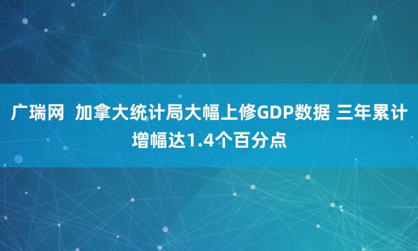 广瑞网  加拿大统计局大幅上修GDP数据 三年累计增幅达1.4个百分点