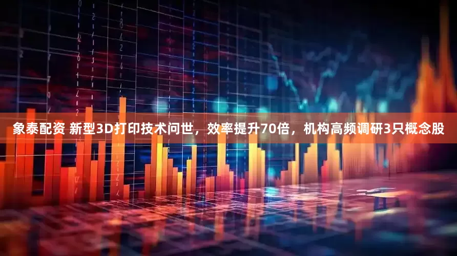 象泰配资 新型3D打印技术问世，效率提升70倍，机构高频调研3只概念股